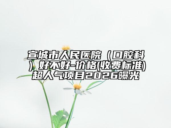 宣城市人民医院（口腔科）好不好-价格(收费标准)超人气项目2026曝光