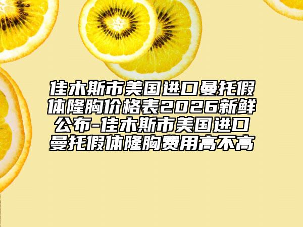 佳木斯市美国进口曼托假体隆胸价格表2026新鲜公布-佳木斯市美国进口曼托假体隆胸费用高不高