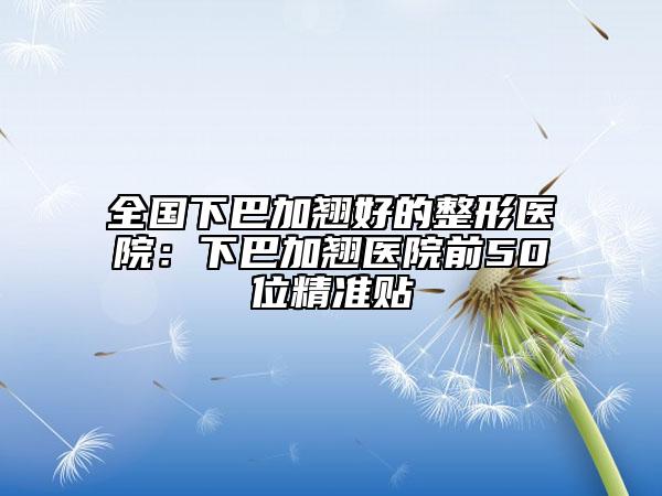 全国下巴加翘好的整形医院：下巴加翘医院前50位精准贴