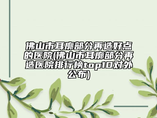 佛山市耳廓部分再造好点的医院(佛山市耳廓部分再造医院排行榜top10对外公布)