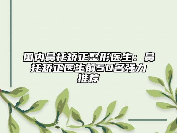 国内鼻托矫正整形医生：鼻托矫正医生前50名强力推荐