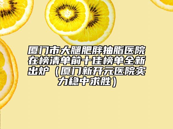 厦门市大腿肥胖抽脂医院在榜清单前十佳榜单全新出炉（厦门新开元医院实力稳中求胜）