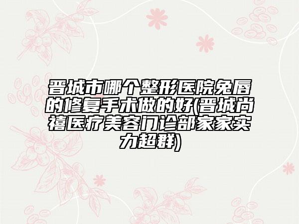 晋城市哪个整形医院兔唇的修复手术做的好(晋城尚禧医疗美容门诊部家家实力超群)