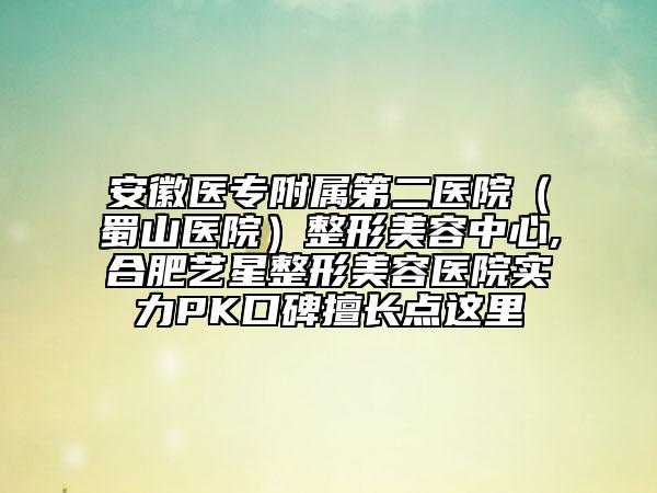 安徽医专附属第二医院（蜀山医院）整形美容中心,合肥艺星整形美容医院实力PK口碑擅长点这里