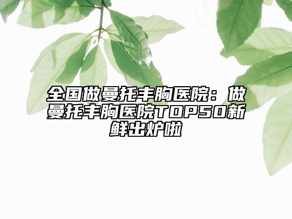 全国做曼托丰胸医院：做曼托丰胸医院TOP50新鲜出炉啦