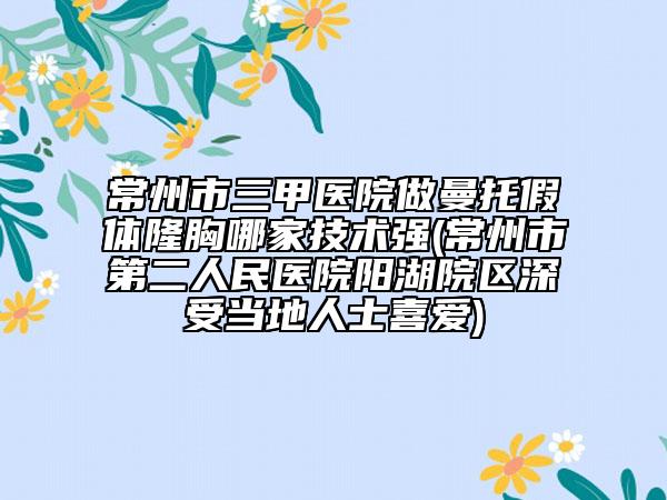 常州市三甲医院做曼托假体隆胸哪家技术强(常州市第二人民医院阳湖院区深受当地人士喜爱)