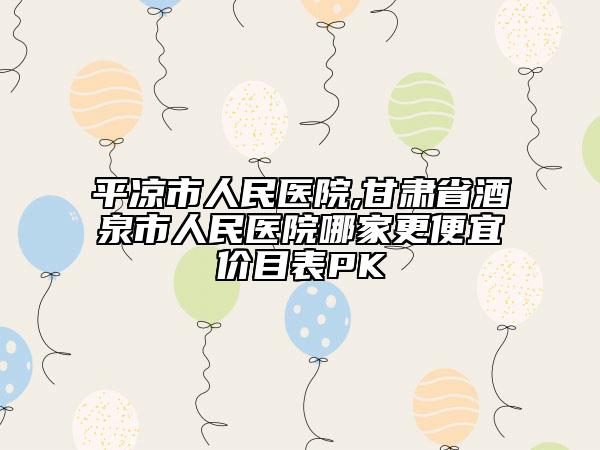 平凉市人民医院,甘肃省酒泉市人民医院哪家更便宜价目表PK
