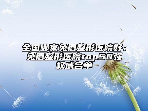 全国哪家兔唇整形医院好：兔唇整形医院top50强权威名单