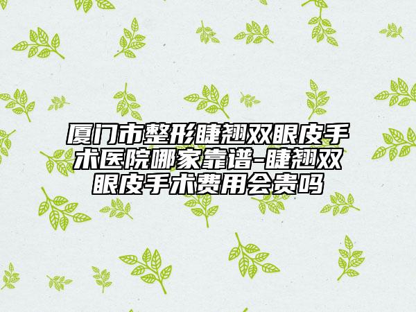 厦门市整形睫翘双眼皮手术医院哪家靠谱-睫翘双眼皮手术费用会贵吗