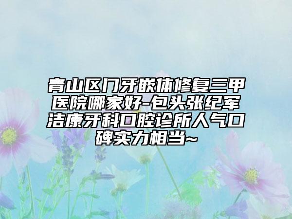 青山区门牙嵌体修复三甲医院哪家好-包头张纪军洁康牙科口腔诊所人气口碑实力相当~