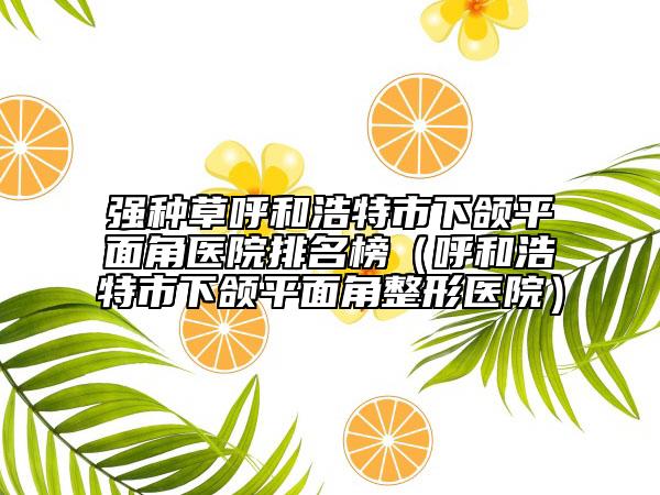 强种草呼和浩特市下颌平面角医院排名榜（呼和浩特市下颌平面角整形医院）