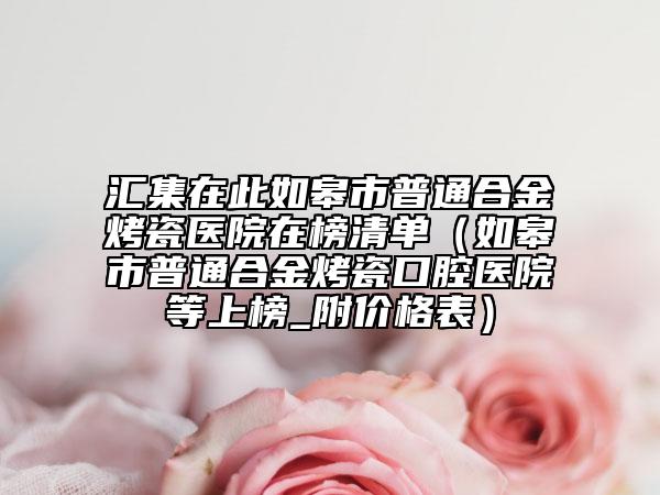 汇集在此如皋市普通合金烤瓷医院在榜清单（如皋市普通合金烤瓷口腔医院等上榜_附价格表）