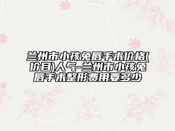 兰州市小孩兔唇手术价格(价目)人气-兰州市小孩兔唇手术整形费用要多少