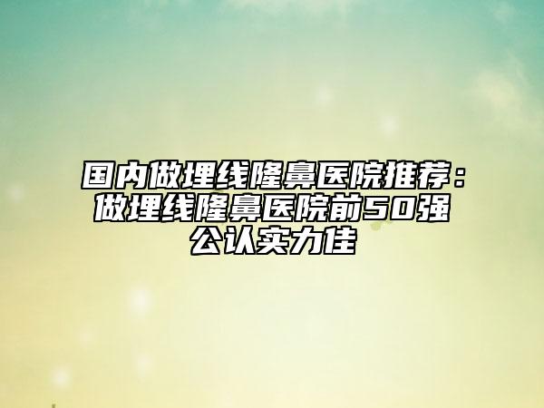 国内做埋线隆鼻医院推荐：做埋线隆鼻医院前50强公认实力佳