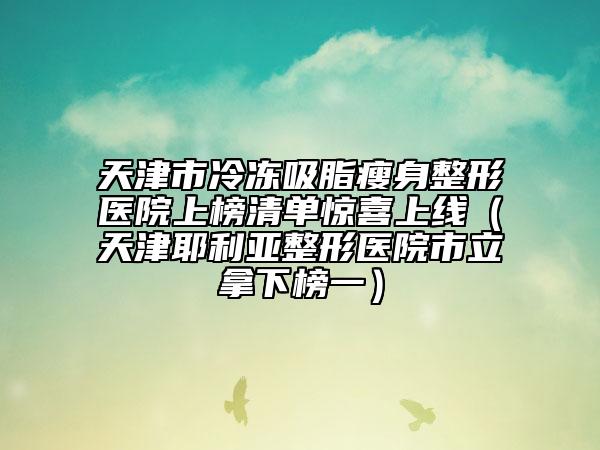 天津市冷冻吸脂瘦身整形医院上榜清单惊喜上线（天津耶利亚整形医院市立拿下榜一）