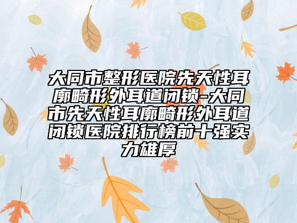 大同市整形医院先天性耳廓畸形外耳道闭锁-大同市先天性耳廓畸形外耳道闭锁医院排行榜前十强实力雄厚
