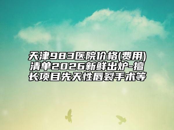 天津983医院价格(费用)清单2026新鲜出炉-擅长项目先天性唇裂手术等