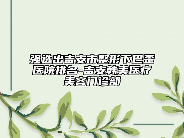 强选出吉安市整形下巴歪医院排名-吉安韩美医疗美容门诊部
