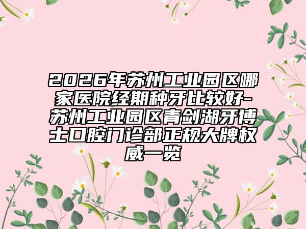 2026年苏州工业园区哪家医院经期种牙比较好-苏州工业园区青剑湖牙博士口腔门诊部正规大牌权威一览