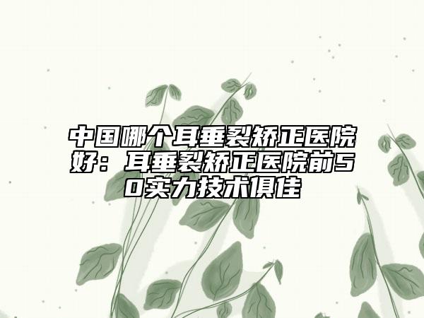 中国哪个耳垂裂矫正医院好：耳垂裂矫正医院前50实力技术俱佳