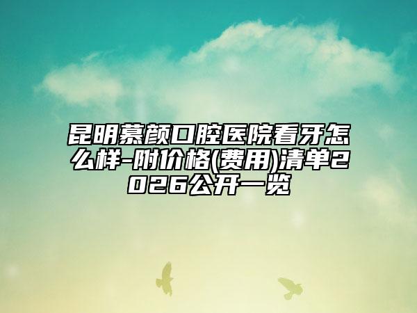 昆明慕颜口腔医院看牙怎么样-附价格(费用)清单2026公开一览