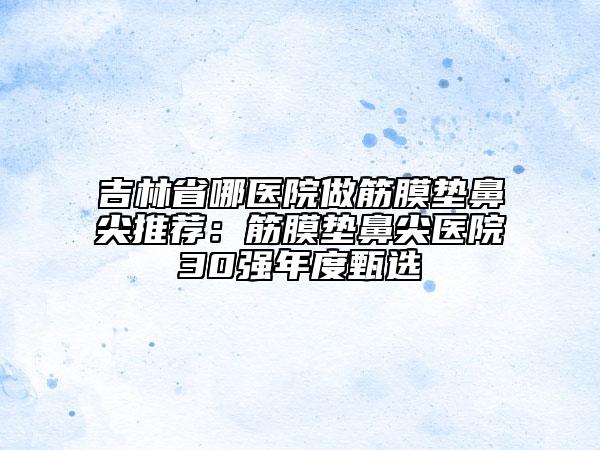 吉林省哪医院做筋膜垫鼻尖推荐：筋膜垫鼻尖医院30强年度甄选