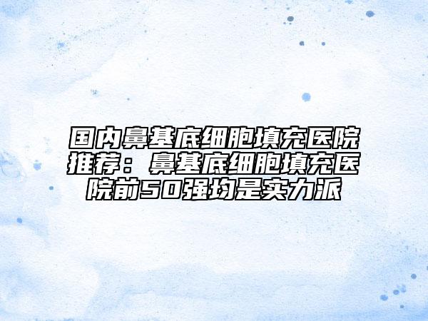 国内鼻基底细胞填充医院推荐：鼻基底细胞填充医院前50强均是实力派