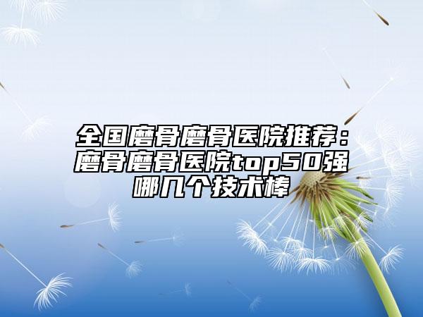 全国磨骨磨骨医院推荐：磨骨磨骨医院top50强哪几个技术棒