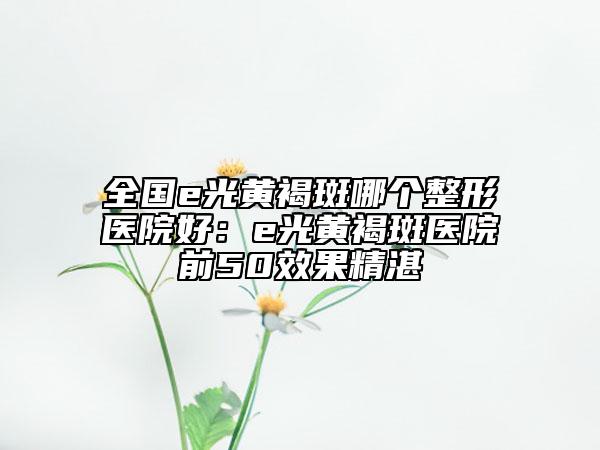 全国e光黄褐斑哪个整形医院好：e光黄褐斑医院前50效果精湛