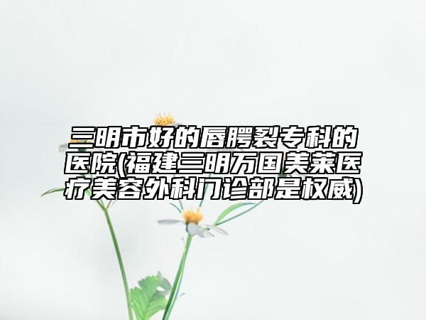 三明市好的唇腭裂专科的医院(福建三明万国美莱医疗美容外科门诊部是权威)
