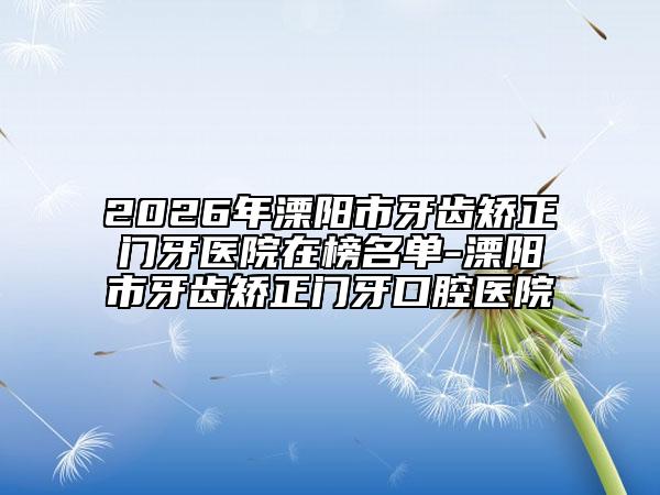 2026年溧阳市牙齿矫正门牙医院在榜名单-溧阳市牙齿矫正门牙口腔医院