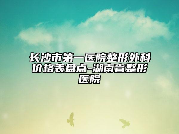 长沙市第一医院整形外科价格表盘点-湖南省整形医院