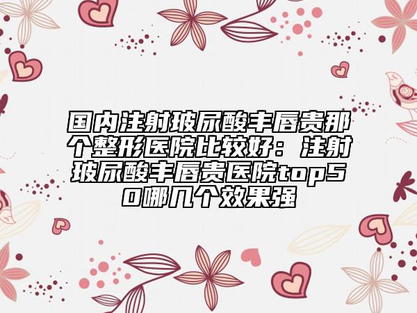 国内注射玻尿酸丰唇贵那个整形医院比较好：注射玻尿酸丰唇贵医院top50哪几个效果强