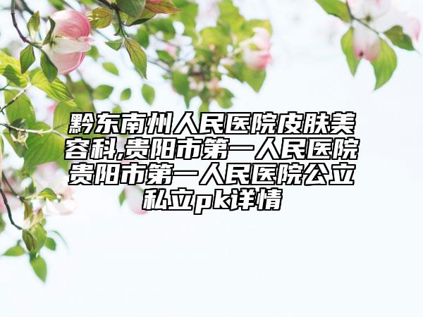 黔东南州人民医院皮肤美容科,贵阳市第一人民医院贵阳市第一人民医院公立私立pk详情