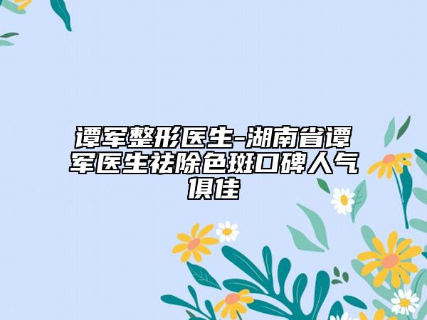 谭军整形医生-湖南省谭军医生祛除色斑口碑人气俱佳