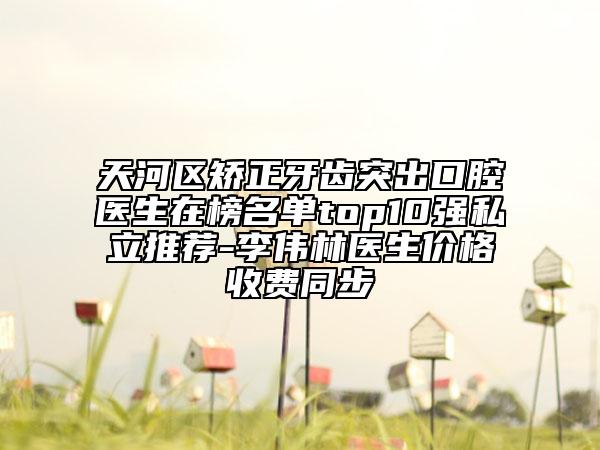 天河区矫正牙齿突出口腔医生在榜名单top10强私立推荐-李伟林医生价格收费同步