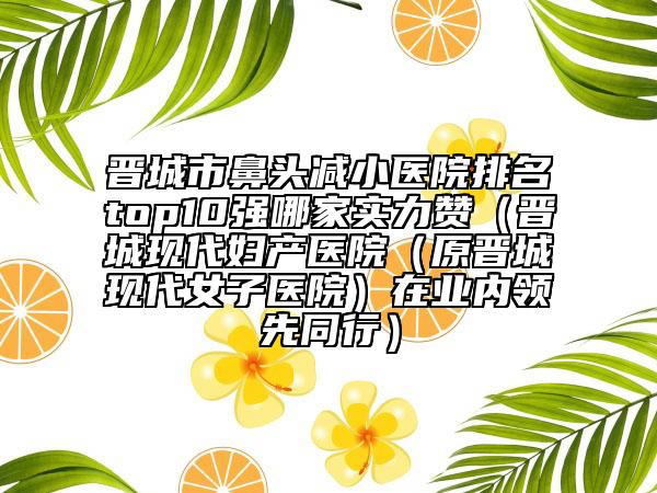 晋城市鼻头减小医院排名top10强哪家实力赞（晋城现代妇产医院（原晋城现代女子医院）在业内领先同行）