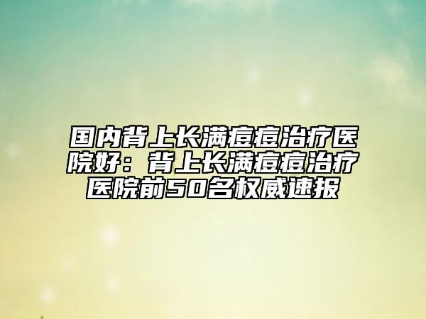 国内背上长满痘痘治疗医院好：背上长满痘痘治疗医院前50名权威速报
