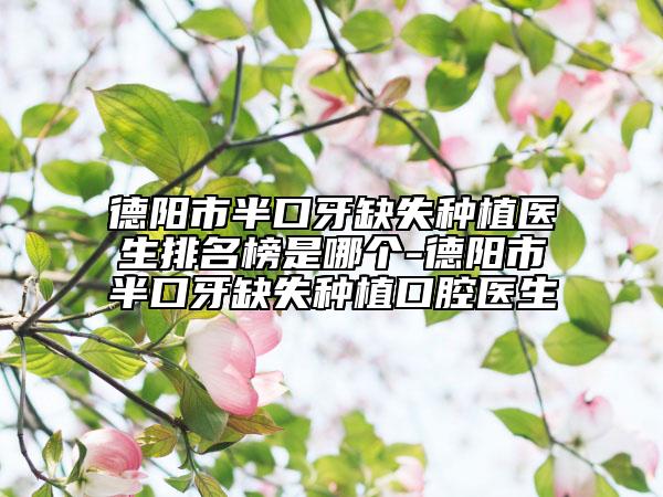 德阳市半口牙缺失种植医生排名榜是哪个-德阳市半口牙缺失种植口腔医生