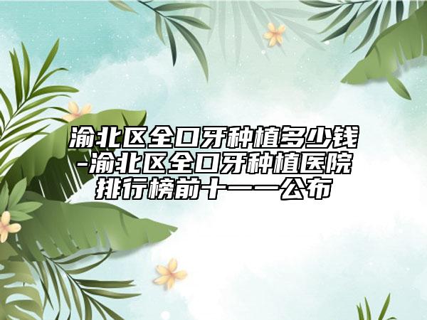 渝北区全口牙种植多少钱-渝北区全口牙种植医院排行榜前十一一公布