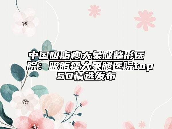 中国吸脂瘦大象腿整形医院：吸脂瘦大象腿医院top50精选发布