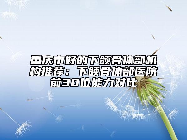 重庆市好的下颌骨体部机构推荐：下颌骨体部医院前30位能力对比