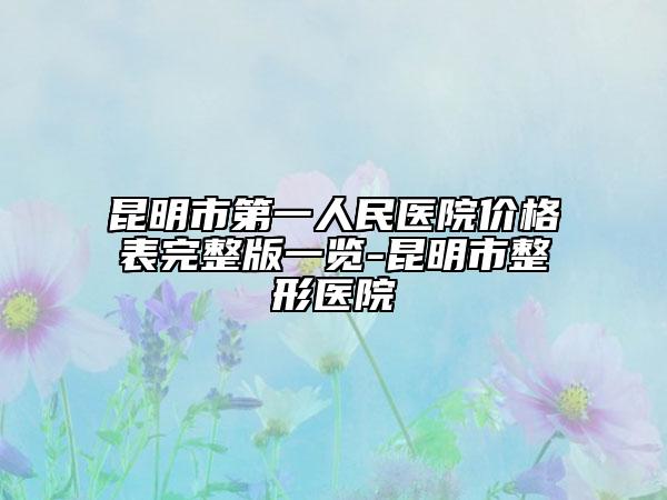 昆明市第一人民医院价格表完整版一览-昆明市整形医院