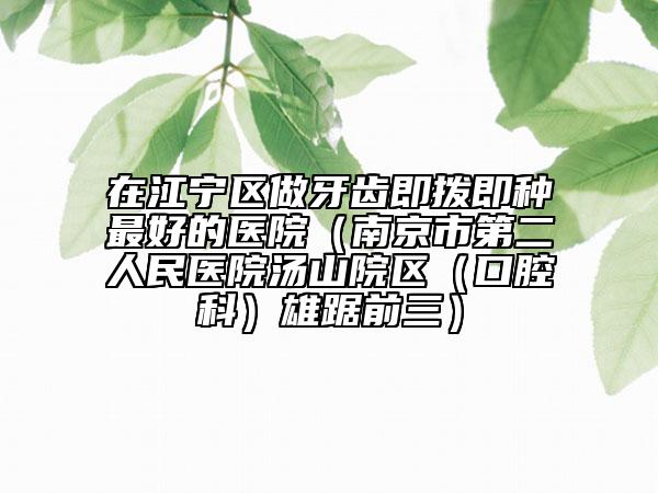 在江宁区做牙齿即拨即种最好的医院（南京市第二人民医院汤山院区（口腔科）雄踞前三）