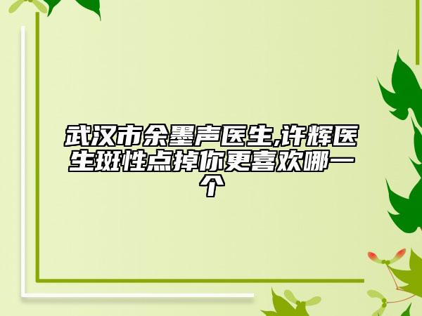武汉市余墨声医生,许辉医生斑性点掉你更喜欢哪一个