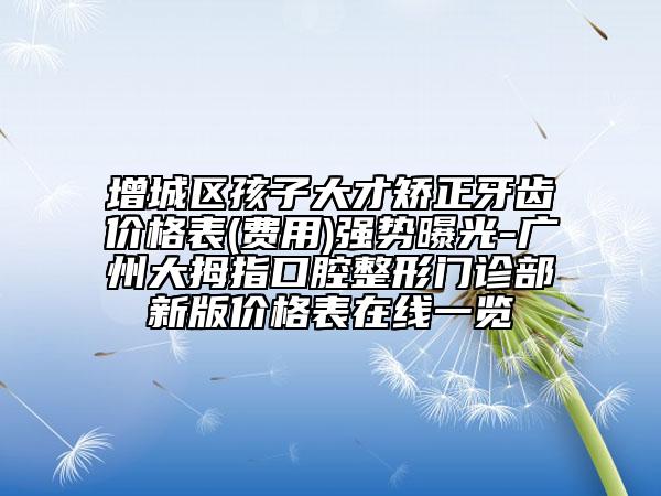 增城区孩子大才矫正牙齿价格表(费用)强势曝光-广州大拇指口腔整形门诊部新版价格表在线一览