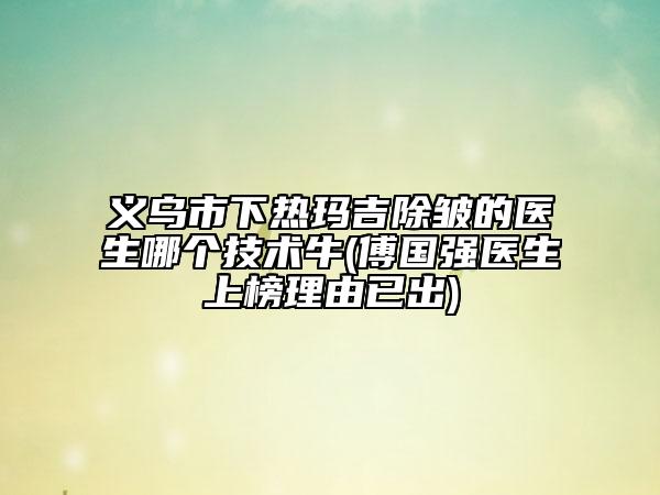 义乌市下热玛吉除皱的医生哪个技术牛(傅国强医生上榜理由已出)
