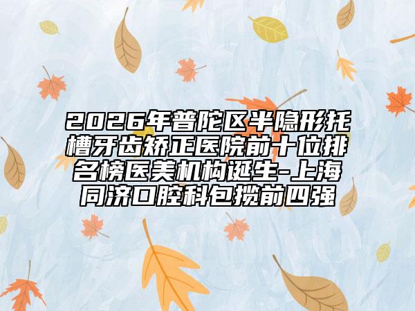2026年普陀区半隐形托槽牙齿矫正医院前十位排名榜医美机构诞生-上海同济口腔科包揽前四强