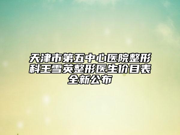 天津市第五中心医院整形科王雪英整形医生价目表全新公布