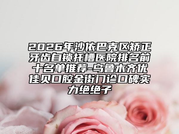 2026年沙依巴克区矫正牙齿自锁托槽医院排名前十名单推荐-乌鲁木齐优佳贝口腔金街门诊口碑实力绝绝子